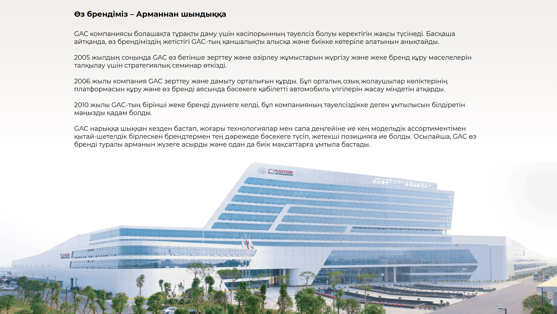 Өз брендіміз – Арманнан шындыққа GAC компаниясы болашақта тұрақты даму үшін кәсіпорынның тәуелсіз болуы керектігін жақсы түсінеді. Басқаша айтқанда, өз брендіміздің жетістігі GAC-тың қаншалықты алысқа және биікке көтеріле алатынын анықтайды.  2005 жылдың соңында GAC өз бетінше зерттеу және әзірлеу жұмыстарын жүргізу және жеке бренд құру мәселелерін талқылау үшін стратегиялық семинар өткізді. 2006 жылы компания GAC зерттеу және дамыту орталығын құрды. Бұл орталық озық жолаушылар көліктерінің платформасын құру және өз бренді аясында бәсекеге қабілетті автомобиль үлгілерін жасау міндетін атқарды. 2010 жылы GAC-тың бірінші жеке бренді дүниеге келді, бұл компанияның тәуелсіздікке деген ұмтылысын білдіретін маңызды қадам болды.  GAC нарыққа шыққан кезден бастап, жоғары технологиялар мен сапа деңгейіне ие кең модельдік ассортиментімен қытай-шетелдік бірлескен брендтермен тең дәрежеде бәсекеге түсіп, жетекші позицияға ие болды. Осылайша, GAC өз бренді туралы арманын жүзеге асырды және одан да биік мақсаттарға ұмтыла бастады.