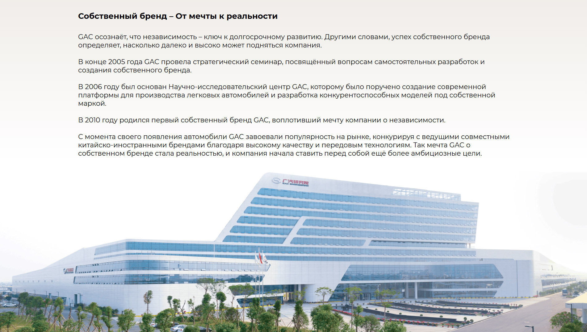 Собственный бренд – От мечты к реальности GAC осознаёт, что независимость – ключ к долгосрочному развитию. Другими словами, успех собственного бренда определяет, насколько далеко и высоко может подняться компания.  В конце 2005 года GAC провела стратегический семинар, посвящённый вопросам самостоятельных разработок и создания собственного бренда. В 2006 году был основан Научно-исследовательский центр GAC, которому было поручено создание современной платформы для производства легковых автомобилей и разработка конкурентоспособных моделей под собственной маркой. В 2010 году родился первый собственный бренд GAC, воплотивший мечту компании о независимости.  С момента своего появления автомобили GAC завоевали популярность на рынке, конкурируя с ведущими совместными китайско-иностранными брендами благодаря высокому качеству и передовым технологиям. Так мечта GAC о собственном бренде стала реальностью, и компания начала ставить перед собой ещё более амбициозные цели.