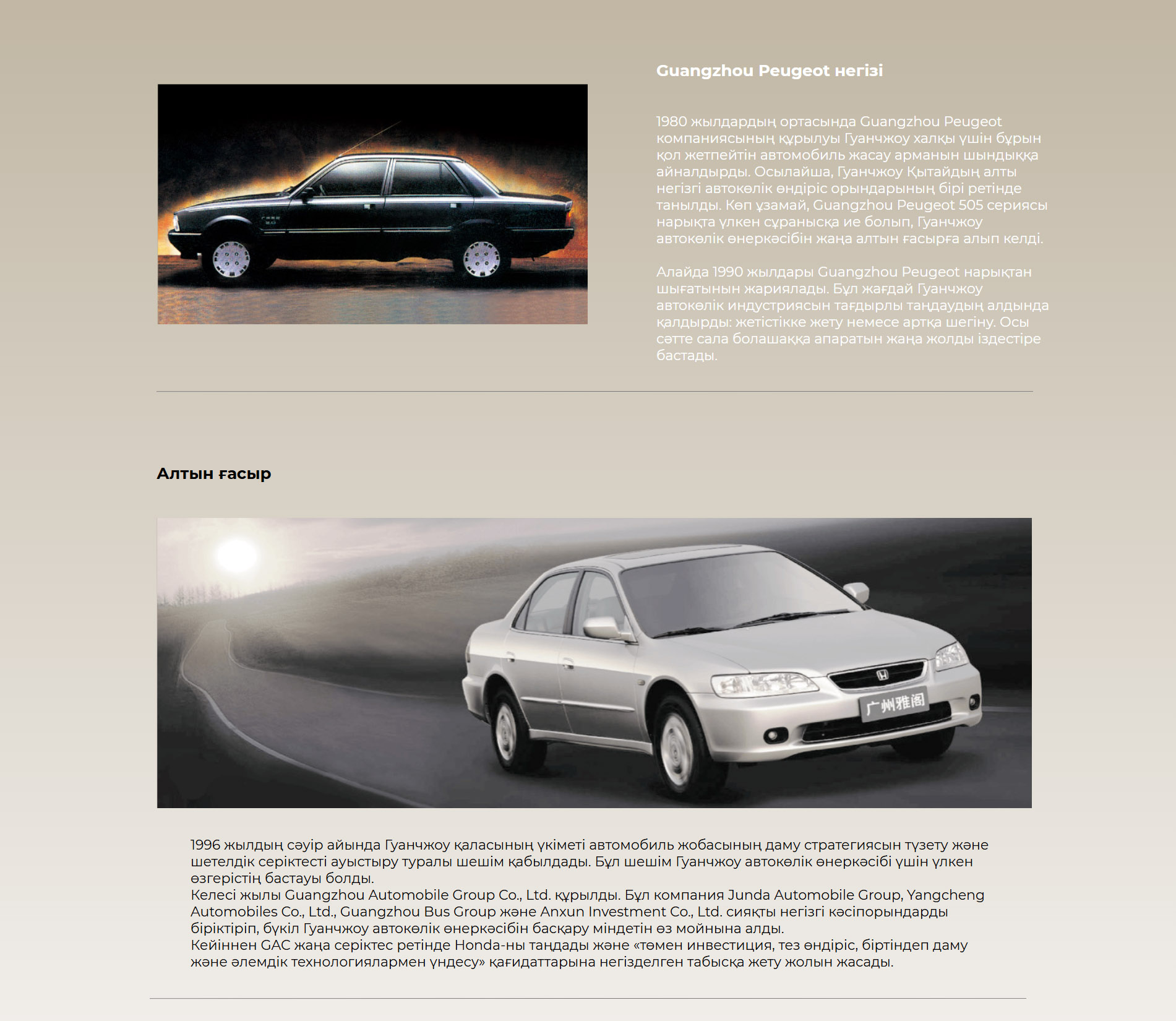 Guangzhou Peugeot негізі 1980 жылдардың ортасында Guangzhou Peugeot компаниясының құрылуы Гуанчжоу халқы үшін бұрын қол жетпейтін автомобиль жасау арманын шындыққа айналдырды. Осылайша, Гуанчжоу Қытайдың алты негізгі автокөлік өндіріс орындарының бірі ретінде танылды. Көп ұзамай, Guangzhou Peugeot 505 сериясы нарықта үлкен сұранысқа ие болып, Гуанчжоу автокөлік өнеркәсібін жаңа алтын ғасырға алып келді.  Алайда 1990 жылдары Guangzhou Peugeot нарықтан шығатынын жариялады. Бұл жағдай Гуанчжоу автокөлік индустриясын тағдырлы таңдаудың алдында қалдырды: жетістікке жету немесе артқа шегіну. Осы сәтте сала болашаққа апаратын жаңа жолды іздестіре бастады. Алтын ғасыр 1996 жылдың сәуір айында Гуанчжоу қаласының үкіметі автомобиль жобасының даму стратегиясын түзету және шетелдік серіктесті ауыстыру туралы шешім қабылдады. Бұл шешім Гуанчжоу автокөлік өнеркәсібі үшін үлкен өзгерістің бастауы болды.  Келесі жылы Guangzhou Automobile Group Co., Ltd. құрылды. Бұл компания Junda Automobile Group, Yangcheng Automobiles Co., Ltd., Guangzhou Bus Group және Anxun Investment Co., Ltd. сияқты негізгі кәсіпорындарды біріктіріп, бүкіл Гуанчжоу автокөлік өнеркәсібін басқару міндетін өз мойнына алды.  Кейіннен GAC жаңа серіктес ретінде Honda-ны таңдады және «төмен инвестиция, тез өндіріс, біртіндеп даму және әлемдік технологиялармен үндесу» қағидаттарына негізделген табысқа жету жолын жасады.