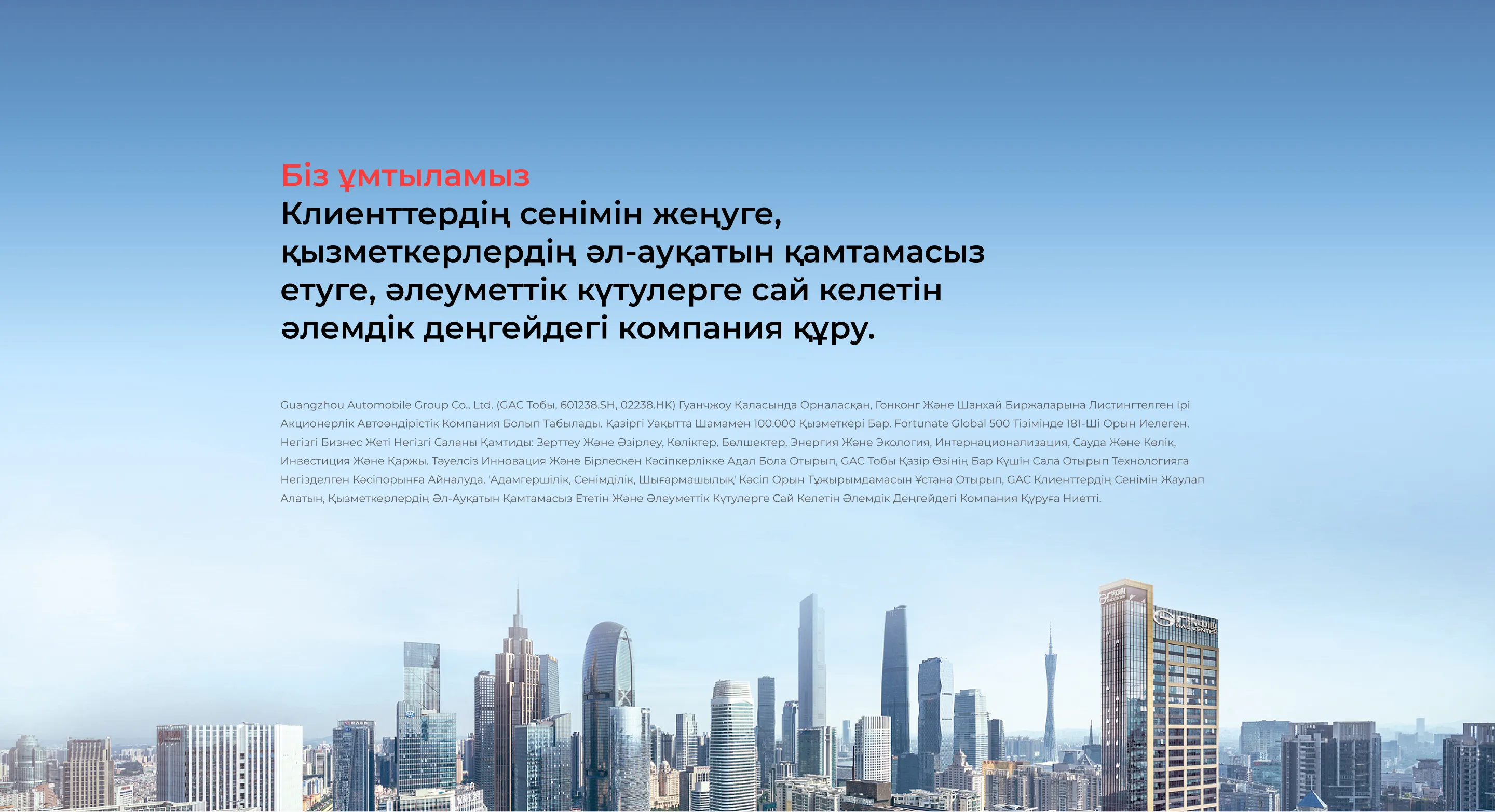 Біз ұмтыламыз Клиенттердің сенімін жеңуге, қызметкерлердің әл-ауқатын қамтамасыз етуге, әлеуметтік күтулерге сай келетін әлемдік деңгейдегі компания құру. Guangzhou Automobile Group Co., Ltd. (GAC тобы, 601238.SH, 02238.HK) Гуанчжоу қаласында орналасқан, Гонконг және Шанхай биржаларына листингтелген ірі акционерлік автоөндірістік компания болып табылады. Қазіргі уақытта шамамен 100.000 қызметкері бар. Fortunate Global 500 тізімінде 181-ші орын иелеген. Негізгі бизнес жеті негізгі саланы қамтиды: зерттеу және әзірлеу, көліктер, бөлшектер, энергия және экология, интернационализация, сауда және көлік, инвестиция және қаржы. Тәуелсіз инновация және бірлескен кәсіпкерлікке адал бола отырып, GAC тобы қазір өзінің бар күшін сала отырып технологияға негізделген кәсіпорынға айналуда. 'Адамгершілік, Сенімділік, Шығармашылық' кәсіп орын тұжырымдамасын ұстана отырып, GAC клиенттердің сенімін жаулап алатын, қызметкерлердің әл-ауқатын қамтамасыз ететін және әлеуметтік күтулерге сай келетін әлемдік деңгейдегі компания құруға ниетті.