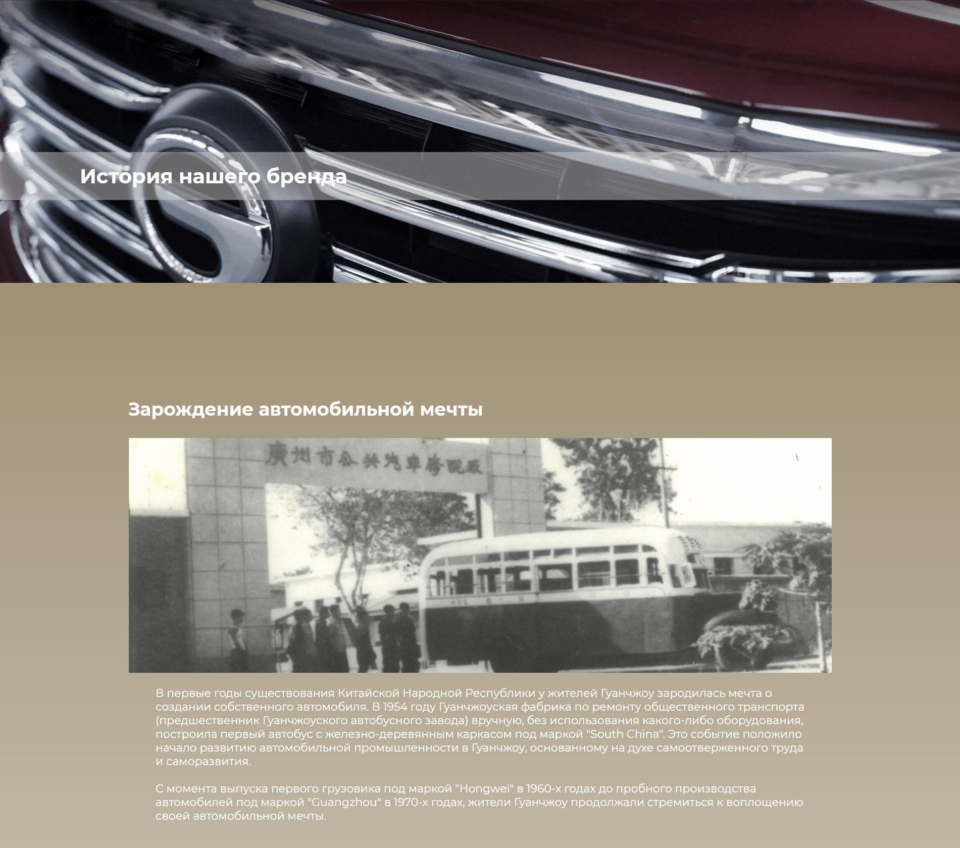 Зарождение автомобильной мечты В первые годы существования Китайской Народной Республики у жителей Гуанчжоу зародилась мечта о создании собственного автомобиля. В 1954 году Гуанчжоуская фабрика по ремонту общественного транспорта (предшественник Гуанчжоуского автобусного завода) вручную, без использования какого-либо оборудования, построила первый автобус с железно-деревянным каркасом под маркой "South China". Это событие положило начало развитию автомобильной промышленности в Гуанчжоу, основанному на духе самоотверженного труда и саморазвития.  С момента выпуска первого грузовика под маркой "Hongwei" в 1960-х годах до пробного производства автомобилей под маркой "Guangzhou" в 1970-х годах, жители Гуанчжоу продолжали стремиться к воплощению своей автомобильной мечты.