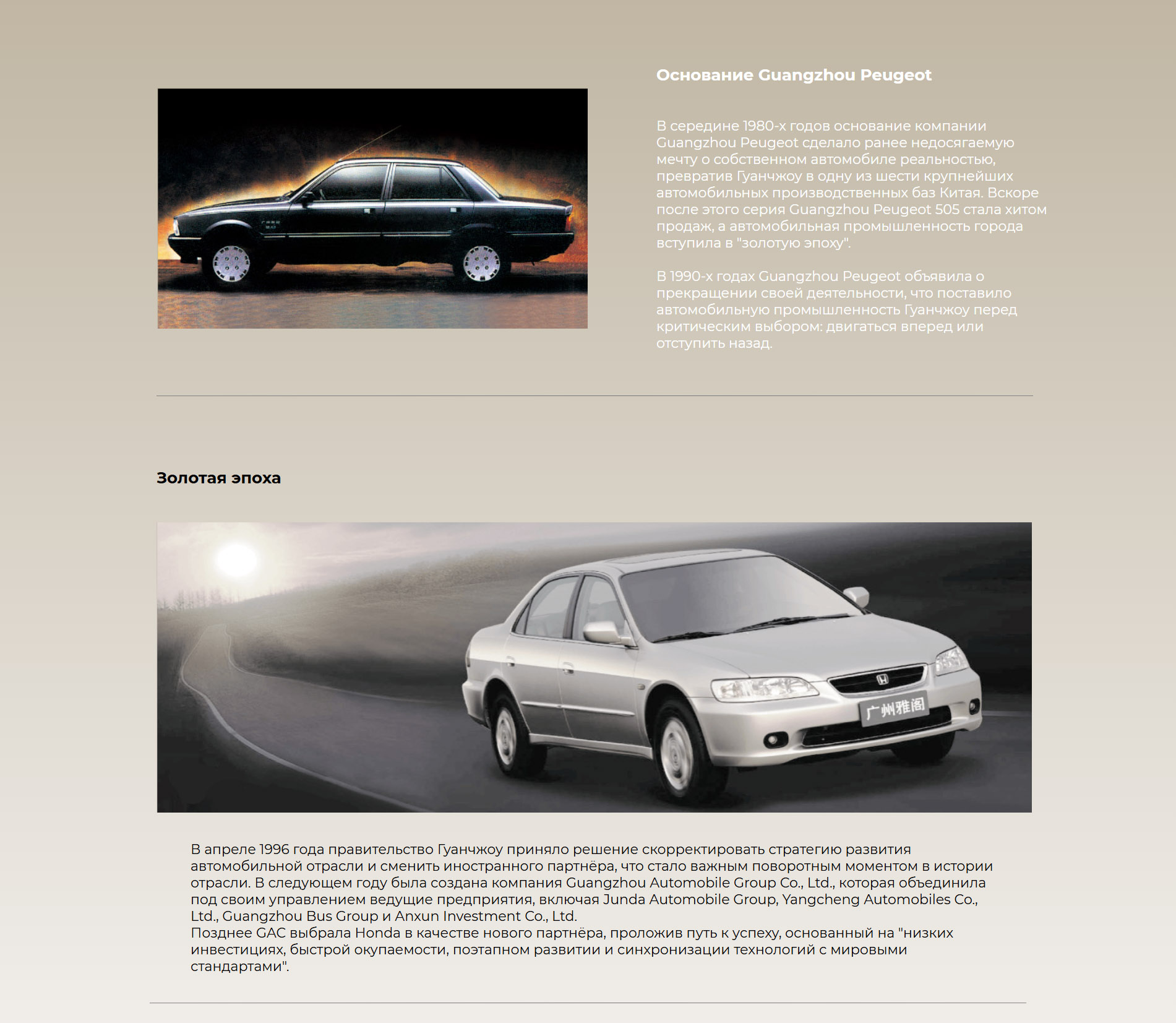 Основание Guangzhou Peugeot В середине 1980-х годов основание компании Guangzhou Peugeot сделало ранее недосягаемую мечту о собственном автомобиле реальностью, превратив Гуанчжоу в одну из шести крупнейших автомобильных производственных баз Китая. Вскоре после этого серия Guangzhou Peugeot 505 стала хитом продаж, а автомобильная промышленность города вступила в "золотую эпоху".  В 1990-х годах Guangzhou Peugeot объявила о прекращении своей деятельности, что поставило автомобильную промышленность Гуанчжоу перед критическим выбором: двигаться вперед или отступить назад. Золотая эпоха В апреле 1996 года правительство Гуанчжоу приняло решение скорректировать стратегию развития автомобильной отрасли и сменить иностранного партнёра, что стало важным поворотным моментом в истории отрасли. В следующем году была создана компания Guangzhou Automobile Group Co., Ltd., которая объединила под своим управлением ведущие предприятия, включая Junda Automobile Group, Yangcheng Automobiles Co., Ltd., Guangzhou Bus Group и Anxun Investment Co., Ltd.  Позднее GAC выбрала Honda в качестве нового партнёра, проложив путь к успеху, основанный на "низких инвестициях, быстрой окупаемости, поэтапном развитии и синхронизации технологий с мировыми стандартами".