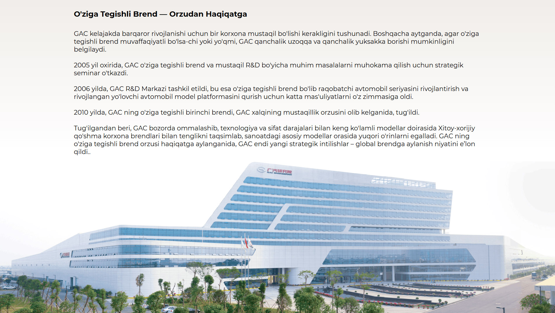O'ziga Tegishli Brend — Orzudan Haqiqatga GAC kelajakda barqaror rivojlanishi uchun bir korxona mustaqil bo'lishi kerakligini tushunadi. Boshqacha aytganda, agar o'ziga tegishli brend muvaffaqiyatli bo'lsa-chi yoki yo'qmi, GAC qanchalik uzoqqa va qanchalik yuksakka borishi mumkinligini belgilaydi. 2005 yil oxirida, GAC o'ziga tegishli brend va mustaqil R&D bo'yicha muhim masalalarni muhokama qilish uchun strategik seminar o'tkazdi. 2006 yilda, GAC R&D Markazi tashkil etildi, bu esa o'ziga tegishli brend bo'lib raqobatchi avtomobil seriyasini rivojlantirish va rivojlangan yo'lovchi avtomobil model platformasini qurish uchun katta mas'uliyatlarni o'z zimmasiga oldi. 2010 yilda, GAC ning o'ziga tegishli birinchi brendi, GAC xalqining mustaqillik orzusini olib kelganida, tug'ildi. Tug'ilgandan beri, GAC bozorda ommalashib, texnologiya va sifat darajalari bilan keng ko'lamli modellar doirasida Xitoy-xorijiy qo'shma korxona brendlari bilan tenglikni taqsimlab, sanoatdagi asosiy modellar orasida yuqori o'rinlarni egalladi. GAC ning o'ziga tegishli brend orzusi haqiqatga aylanganida, GAC endi yangi strategik intilishlar – global brendga aylanish niyatini e’lon qildi..