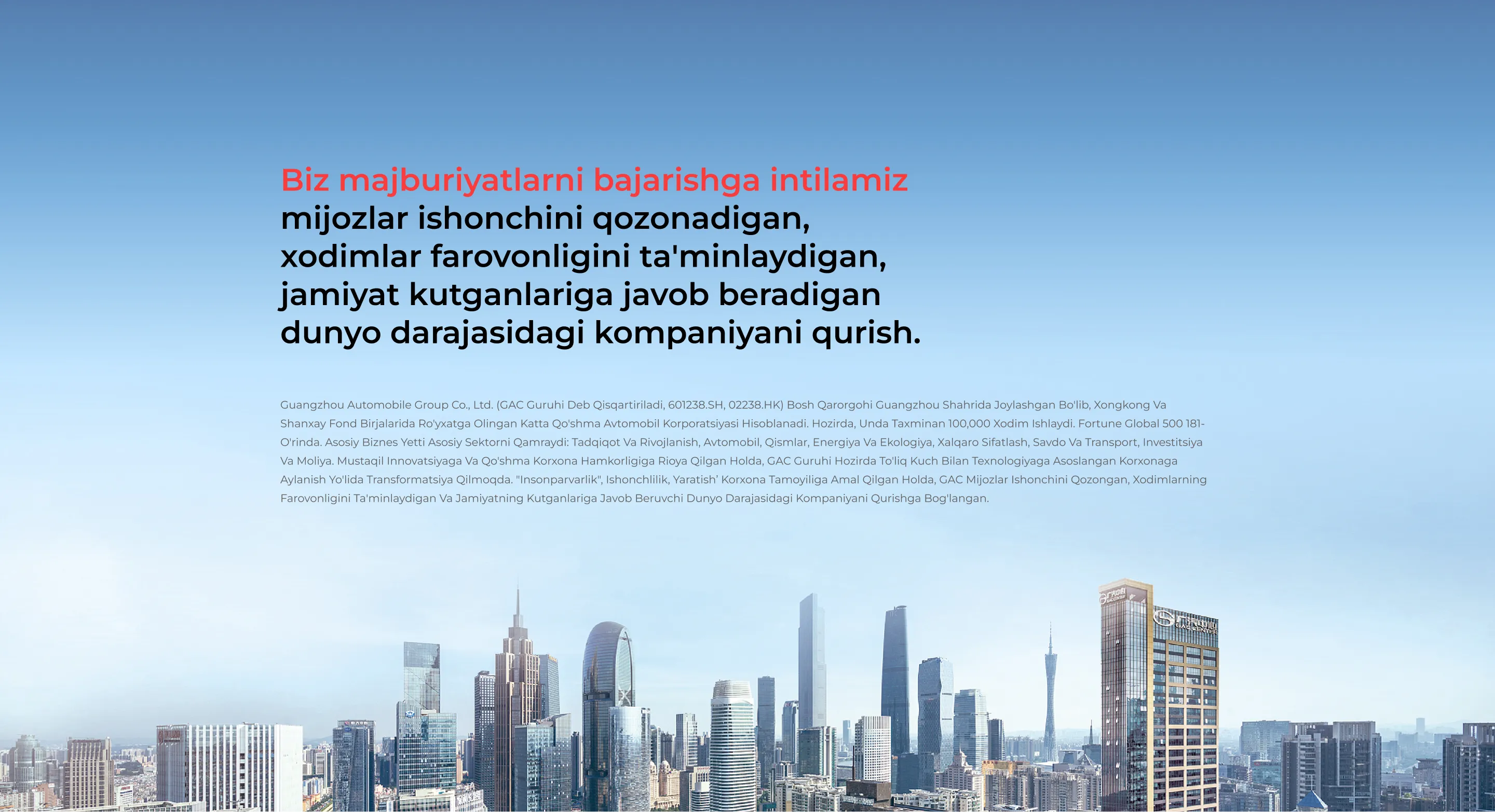 Biz majburiyatlarni bajarishga intilamiz mijozlar ishonchini qozonadigan, xodimlar farovonligini ta'minlaydigan, jamiyat kutganlariga javob beradigan dunyo darajasidagi kompaniyani qurish. Guangzhou Automobile Group Co., Ltd. (GAC guruhi deb qisqartiriladi, 601238.SH, 02238.HK) bosh qarorgohi Guangzhou shahrida joylashgan bo'lib, Xongkong va Shanxay fond birjalarida ro'yxatga olingan katta qo'shma avtomobil korporatsiyasi hisoblanadi. Hozirda, unda taxminan 100,000 xodim ishlaydi. Fortune Global 500 181-o'rinda. Asosiy biznes yetti asosiy sektorni qamraydi: tadqiqot va rivojlanish, avtomobil, qismlar, energiya va ekologiya, xalqaro sifatlash, savdo va transport, investitsiya va moliya. Mustaqil innovatsiyaga va qo'shma korxona hamkorligiga rioya qilgan holda, GAC guruhi hozirda to'liq kuch bilan texnologiyaga asoslangan korxonaga aylanish yo'lida transformatsiya qilmoqda. "Insonparvarlik", Ishonchlilik, Yaratish’ korxona tamoyiliga amal qilgan holda, GAC mijozlar ishonchini qozongan, xodimlarning farovonligini ta'minlaydigan va jamiyatning kutganlariga javob beruvchi dunyo darajasidagi kompaniyani qurishga bog'langan.