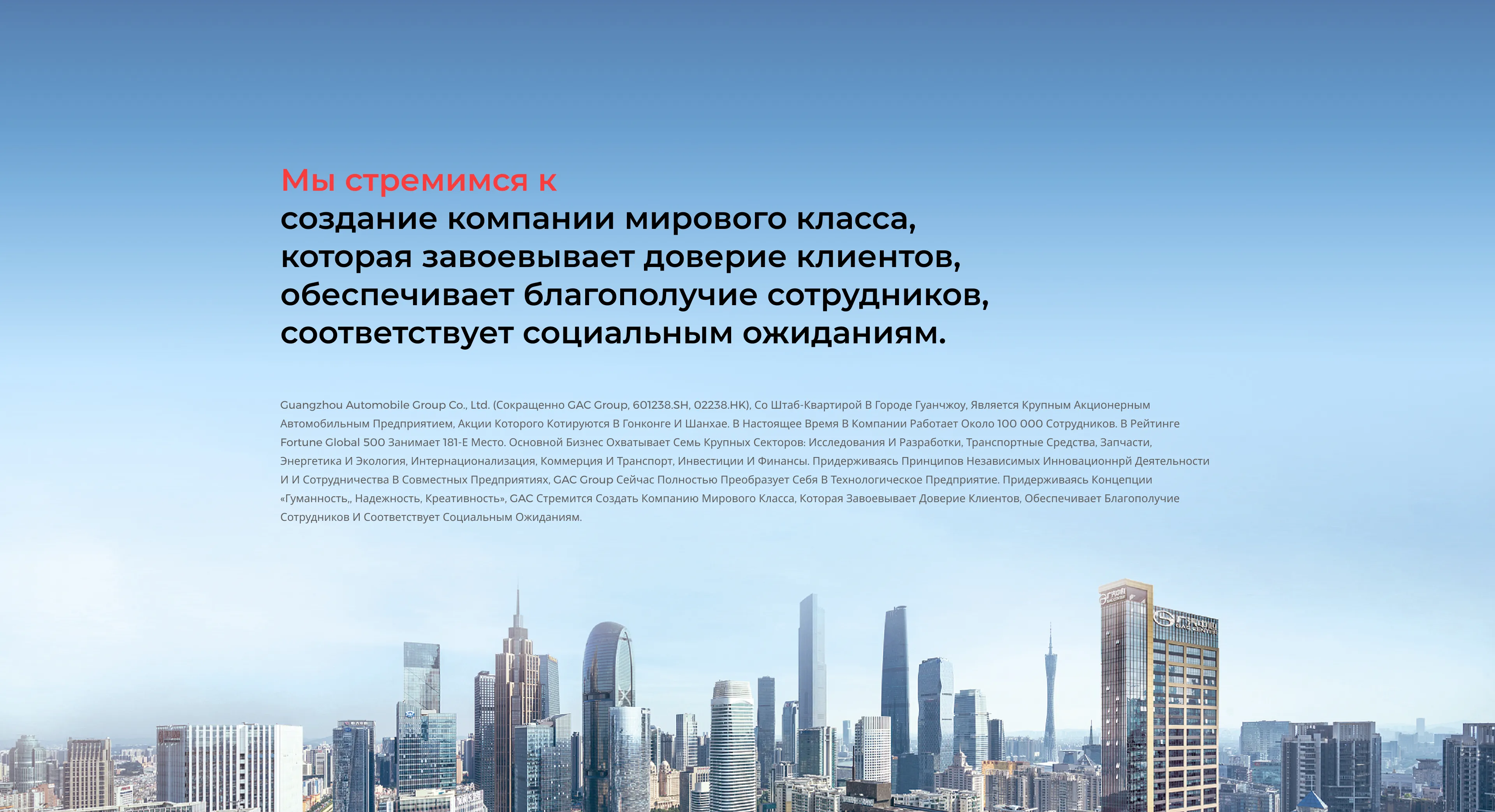 Мы стремимся к создание компании мирового класса, которая завоевывает доверие клиентов, обеспечивает благополучие сотрудников, соответствует социальным ожиданиям. Guangzhou Automobile Group Co., Ltd. (сокращенно GAC group, 601238.SH, 02238.HK), со штаб-квартирой в городе Гуанчжоу, является крупным акционерным автомобильным предприятием, акции которого котируются в Гонконге и Шанхае. В настоящее время в компании работает около 100 000 сотрудников. В рейтинге Fortune Global 500 занимает 181-е место. Основной бизнес охватывает семь крупных секторов: исследования и разработки, транспортные средства, запчасти, энергетика и экология, интернационализация, коммерция и транспорт, инвестиции и финансы. Придерживаясь принципов независимых инновационнрй деятельности и и сотрудничества в совместных предприятиях, GAC group сейчас полностью преобразует себя в технологическое предприятие. Придерживаясь концепции «Гуманность,, Надежность, Креативность», GAC стремится создать компанию мирового класса, которая завоевывает доверие клиентов, обеспечивает благополучие сотрудников и соответствует социальным ожиданиям.
